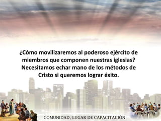 ¿Cómo movilizaremos al poderoso ejército de
miembros que componen nuestras iglesias?
Necesitamos echar mano de los métodos de
Cristo si queremos lograr éxito.

COMUNIDAD, LUGAR DE CAPACITACIÓN

 