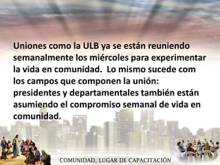 Uniones como la ULB ya se están reuniendo
semanalmente los miércoles para experimentar
la vida en comunidad. Lo mismo sucede com
los campos que componen la unión:
presidentes y departamentales también están
asumiendo el compromiso semanal de vida en
comunidad.

COMUNIDAD, LUGAR DE CAPACITACIÓN

 