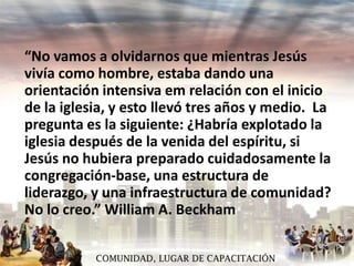 “No vamos a olvidarnos que mientras Jesús
vivía como hombre, estaba dando una
orientación intensiva em relación con el inicio
de la iglesia, y esto llevó tres años y medio. La
pregunta es la siguiente: ¿Habría explotado la
iglesia después de la venida del espíritu, si
Jesús no hubiera preparado cuidadosamente la
congregación-base, una estructura de
liderazgo, y una infraestructura de comunidad?
No lo creo.” William A. Beckham
COMUNIDAD, LUGAR DE CAPACITACIÓN

 