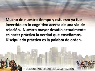 Mucho de nuestro tiempo y esfuerzo ya fue
invertido en lo cognitivo acerca de una vid de
relación. Nuestro mayor desafío actualmente
es hacer práctica la verdad que enseñamos.
Discipulado práctico es la palabra de orden.

COMUNIDAD, LUGAR DE CAPACITACIÓN

 