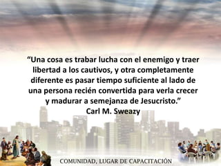 “Una cosa es trabar lucha con el enemigo y traer
libertad a los cautivos, y otra completamente
diferente es pasar tiempo suficiente al lado de
una persona recién convertida para verla crecer
y madurar a semejanza de Jesucristo.”
Carl M. Sweazy

COMUNIDAD, LUGAR DE CAPACITACIÓN

 