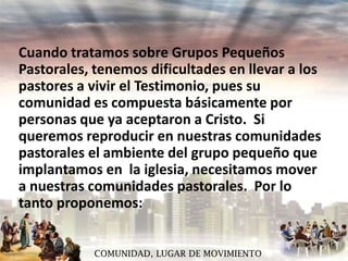 Cuando tratamos sobre Grupos Pequeños
Pastorales, tenemos dificultades en llevar a los
pastores a vivir el Testimonio, pues su
comunidad es compuesta básicamente por
personas que ya aceptaron a Cristo. Si
queremos reproducir en nuestras comunidades
pastorales el ambiente del grupo pequeño que
implantamos en la iglesia, necesitamos mover
a nuestras comunidades pastorales. Por lo
tanto proponemos:
COMUNIDAD, LUGAR DE MOVIMIENTO

 