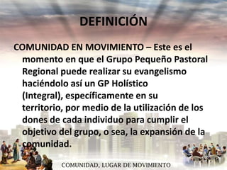 DEFINICIÓN
COMUNIDAD EN MOVIMIENTO – Este es el
momento en que el Grupo Pequeño Pastoral
Regional puede realizar su evangelismo
haciéndolo así un GP Holístico
(Integral), específicamente en su
territorio, por medio de la utilización de los
dones de cada individuo para cumplir el
objetivo del grupo, o sea, la expansión de la
comunidad.
COMUNIDAD, LUGAR DE MOVIMIENTO

 