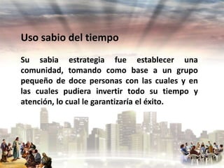 Uso sabio del tiempo
Su sabia estrategia fue establecer una
comunidad, tomando como base a un grupo
pequeño de doce personas con las cuales y en
las cuales pudiera invertir todo su tiempo y
atención, lo cual le garantizaría el éxito.

 