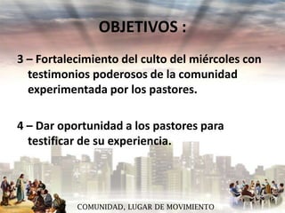 OBJETIVOS :
3 – Fortalecimiento del culto del miércoles con
testimonios poderosos de la comunidad
experimentada por los pastores.

4 – Dar oportunidad a los pastores para
testificar de su experiencia.

COMUNIDAD, LUGAR DE MOVIMIENTO

 
