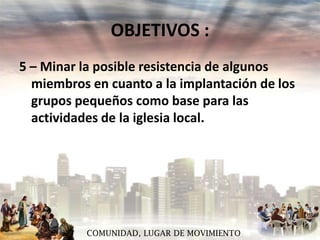 OBJETIVOS :
5 – Minar la posible resistencia de algunos
miembros en cuanto a la implantación de los
grupos pequeños como base para las
actividades de la iglesia local.

COMUNIDAD, LUGAR DE MOVIMIENTO

 