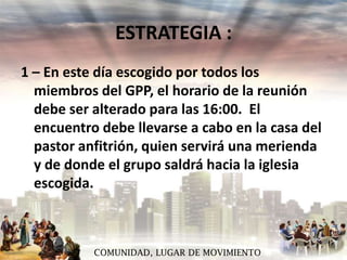 ESTRATEGIA :
1 – En este día escogido por todos los
miembros del GPP, el horario de la reunión
debe ser alterado para las 16:00. El
encuentro debe llevarse a cabo en la casa del
pastor anfitrión, quien servirá una merienda
y de donde el grupo saldrá hacia la iglesia
escogida.

COMUNIDAD, LUGAR DE MOVIMIENTO

 