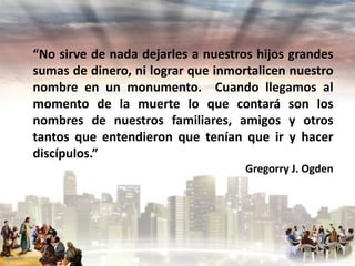 “No sirve de nada dejarles a nuestros hijos grandes
sumas de dinero, ni lograr que inmortalicen nuestro
nombre en un monumento. Cuando llegamos al
momento de la muerte lo que contará son los
nombres de nuestros familiares, amigos y otros
tantos que entendieron que tenían que ir y hacer
discípulos.”
Gregorry J. Ogden

 