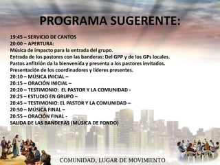 PROGRAMA SUGERENTE:
19:45 – SERVICIO DE CANTOS
20:00 – APERTURA:
Música de impacto para la entrada del grupo.
Entrada de los pastores con las banderas: Del GPP y de los GPs locales.
Pastos anfitrión da la bienvenida y presenta a los pastores invitados.
Presentación de los coordinadores y líderes presentes.
20:10 – MÚSICA INICIAL –
20:15 – ORACIÓN INICIAL –
20:20 – TESTIMONIO: EL PASTOR Y LA COMUNIDAD 20:25 – ESTUDIO EN GRUPO –
20:45 – TESTIMONIO: EL PASTOR Y LA COMUNIDAD –
20:50 – MÚSICA FINAL –
20:55 – ORACIÓN FINAL SALIDA DE LAS BANDERAS (MÚSICA DE FONDO)

COMUNIDAD, LUGAR DE MOVIMIENTO

 