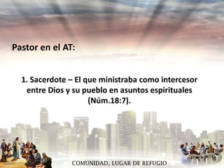 Pastor en el AT:
1. Sacerdote – El que ministraba como intercesor
entre Dios y su pueblo en asuntos espirituales
(Núm.18:7).

COMUNIDAD, LUGAR DE REFUGIO

 