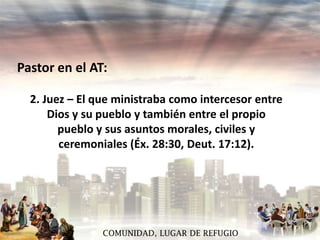 Pastor en el AT:
2. Juez – El que ministraba como intercesor entre
Dios y su pueblo y también entre el propio
pueblo y sus asuntos morales, civiles y
ceremoniales (Éx. 28:30, Deut. 17:12).

COMUNIDAD, LUGAR DE REFUGIO

 