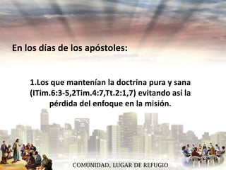 En los días de los apóstoles:
1.Los que mantenían la doctrina pura y sana
(ITim.6:3-5,2Tim.4:7,Tt.2:1,7) evitando así la
pérdida del enfoque en la misión.

COMUNIDAD, LUGAR DE REFUGIO

 