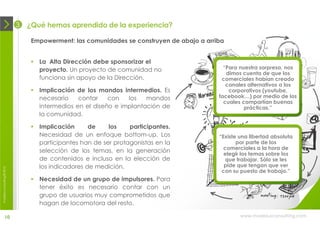 3   ¿Qué hemos aprendido de la experiencia?

                                 Empowerment: las comunidades se construyen de abajo a arriba


                                  La Alta Dirección debe sponsorizar el
                                   proyecto. Un proyecto de comunidad no                     “Para nuestra sorpresa, nos
                                                                                              dimos cuenta de que los
                                   funciona sin apoyo de la Dirección.                      comerciales habían creado
                                                                                              canales alternativos a los
                                  Implicación de los mandos intermedios. Es                   corporativos (youtube,
                                   necesario    contar    con   los   mandos               facebook…) por medio de los
                                                                                             cuales compartían buenas
                                   intermedios en el diseño e implantación de                        prácticas.”
                                   la comunidad.

                                  Implicación      de    los    participantes.
                                   Necesidad de un enfoque bottom-up. Los                  “Existe una libertad absoluta
                                   participantes han de ser protagonistas en la                   por parte de los
                                                                                             comerciales a la hora de
                                   selección de los temas, en la generación                  elegir los temas sobre los
                                   de contenidos e incluso en la elección de                  que trabajar. Sólo se les
                                   los indicadores de medición.                              pide que tengan que ver
moebius consulting ® 2012




                                                                                            con su puesto de trabajo.”
                                  Necesidad de un grupo de impulsores. Para
                                   tener éxito es necesario contar con un
                                   grupo de usuarios muy comprometidos que
                                   hagan de locomotora del resto.

              10                                                                                   www.moebiusconsulting.com
 