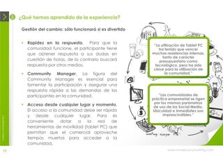 3   ¿Qué hemos aprendido de la experiencia?

                                 Gestión del cambio: sólo funcionará si es divertido


                                  Rapidez en la respuesta. Para que la
                                                                                        “La utilización de Tablet PC
                                   comunidad funcione, el participante tiene               ha tenido que vencer
                                   que obtener respuesta a sus dudas en                muchas resistencias internas,
                                                                                             tanto de carácter
                                   cuestión de horas, de lo contrario buscará              presupuestario como
                                   respuesta por otros medios.                           tecnológico, pero ha sido
                                                                                       clave para la utilización de
                                  Community Manager. La figura del                           la comunidad.”
                                   Community Manager es esencial para
                                   fomentar la participación y asegurar una
                                   respuesta rápida a las demandas de los
                                   participantes en la comunidad.                          “Las comunidades de
                                                                                       práctica empresarial se rigen
                                                                                        por los mismos parámetros
                                  Acceso desde cualquier lugar y momento.              de uso de los Social Media.
                                   El acceso a la comunidad debe ser rápido             Ubicuidad e Inmediatez son
                                   y desde cualquier lugar. Para es                          imprescindibles.”
moebius consulting ® 2012




                                   conveniente     dotar  a    la   red   de
                                   herramientas de movilidad (tablet PC) que
                                   permitan que el comercial aproveche
                                   tiempos muertos para acceder a la
                                   comunidad.
              11                                                                               www.moebiusconsulting.com
 