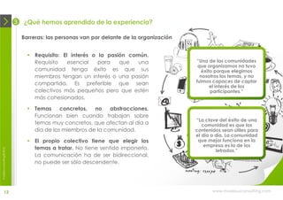 3   ¿Qué hemos aprendido de la experiencia?

                                Barreras: las personas van por delante de la organización


                                   Requisito: El interés o la pasión común.
                                    Requisito    esencial   para   que   una                “Una de las comunidades
                                                                                             que organizamos no tuvo
                                    comunidad tenga éxito es que sus                           éxito porque elegimos
                                    miembros tengan un interés o una pasión                   nosotros los temas, y no
                                    compartida. Es preferible que sean                      fuimos capaces de captar
                                                                                                   el interés de los
                                    colectivos más pequeños pero que estén                         participantes.”
                                    más cohesionados.

                                   Temas     concretos,  no    abstracciones.
                                    Funcionan bien cuando trabajan sobre
                                                                                            “La clave del éxito de una
                                    temas muy concretos, que afectan al día a                  comunidad es que los
                                    día de los miembros de la comunidad.                    contenidos sean útiles para
                                                                                            el día a día. La comunidad
                                   El propio colectivo tiene que elegir los                 que mejor funciona en la
                                                                                                empresa es la de los
                                    temas a tratar. No tiene sentido imponerlo.
moebius consulting ® 2012




                                                                                                     letrados.”
                                    La comunicación ha de ser bidireccional,
                                    no puede ser sólo descendente.




              12                                                                                   www.moebiusconsulting.com
 