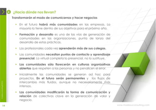 4   ¿Hacia dónde nos llevan?
                                Transformarán el modo de comunicarnos y hacer negocios

                                   En el futuro habrá más comunidades en las empresas. La
                                    mayoría lo tiene dentro de sus objetivos para el próximo año.

                                   Formación y desarrollo es una de las vías de generación de
                                    comunidades en las organizaciones, punta de lanza del
                                    desarrollo de estas prácticas.

                                   Los profesionales cada vez aprenderán más de sus colegas.

                                   Las comunidades necesitan puntos de contacto y aprendizaje
                                    presencial. Lo virtual completa lo presencial, no lo sustituye.

                                   Las comunidades sólo florecerán en culturas organizativas
                                    abiertas que respeten a las personas y no penalicen el error.

                                   Inicialmente las comunidades se generan ad hoc para
                                    proyectos. En el futuro serán permanentes y los flujos de
                                    intercambio más fluidos, aunque no necesariamente más
moebius consulting ® 2012




                                    intensos.

                                   Las comunidades modificarán la forma de comunicación y
                                    relación de colectivos clave en la generación de valor y
                                    negocio.
              14                                                                                      www.moebiusconsulting.com
 