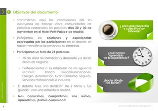 1 Objetivos del documento

                               Transmitimos aquí las conclusiones del los
                                desayunos de trabajo sobre comunidades de
                                                                                                   ¿ para qué proyectos
                                práctica celebrados los pasados días 20 y 30 de                       y colectivos son
                                noviembre en el Hotel Petit Palace de Madrid.                            idóneas?

                               Reflejamos  las    opiniones    y   experiencias
                                expresadas por los participantes en el debate sin
                                hacer mención a la persona o su empresa.

                               Participaron un total de 21 personas:                      ¿qué hemos
                                                                                            aprendido
                                  • 15 del área de formación y desarrollo y 6 de las    de la experiencia?
                                    áreas de negocio

                                  • Pertenecientes a 15 empresas de los siguiente
                                    sectores:        Banca,     Telecomunicaciones,
                                    Energía, Automoción, Gran Consumo, Seguros,
                                    Servicios Profesionales e industria.                ¿hacia dónde
                                                                                         nos llevan?
moebius consulting ® 2012




                                 El debate tuvo una duración de 2 horas y fue
                                  guiado, con una estructura abierta.

                                 Nos conocimos, compartimos,           nos   reímos,
                                  aprendimos, ¡fuimos comunidad!

                       4                                                                          www.moebiusconsulting.com
 