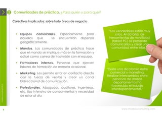 2   Comunidades de práctica. ¿Para quién y para qué?

                                Colectivos implicados: sobre todo áreas de negocio


                                                                                        “Los vendedores están muy
                                   Equipos comerciales.        Especialmente para          solos. Al dotarlos de
                                    aquellos que     se        encuentran dispersos     herramientas de movilidad
                                    geográficamente.                                      (tablet PC) se pretende
                                                                                         comunicarlos y crear una
                                   Mandos. Las comunidades de práctica hace              comunidad entre ellos.”
                                    que el mando se implique más en la formación y
                                    actué como correa de trasmisión con el equipo.

                                   Formadores internos. Personas que ejercen
                                    labores de formación de manera ocasional.
                                                                                       “Existe una dicotomía entre
                                   Marketing. Les permite estar en contacto directo     comercial y marketing.
                                    con la fuerza de ventas y crear un canal           Realizar intercambios entre
                                                                                           personas de ambos
                                    bidireccional de comunicación.                          departamentos ha
                                                                                          favorecido el trabajo
moebius consulting ® 2012




                                   Profesionales. Abogados, auditores, ingenieros,       interdepartamental.”
                                    etc. Uso intensivo de conocimientos y necesidad
                                    de estar al día



                       6                                                                        www.moebiusconsulting.com
 
