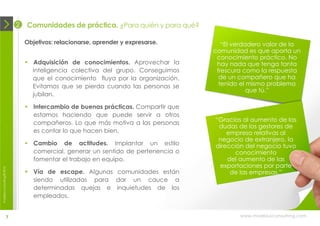2   Comunidades de práctica. ¿Para quién y para qué?

                                Objetivos: relacionarse, aprender y expresarse.       “El verdadero valor de la
                                                                                   comunidad es que aporta un
                                                                                    conocimiento práctico. No
                                 Adquisición de conocimientos. Aprovechar la       hay nada que tenga tanta
                                  inteligencia colectiva del grupo. Conseguimos     frescura como la respuesta
                                  que el conocimiento fluya por la organización.     de un compañero que ha
                                  Evitamos que se pierda cuando las personas se      tenido el mismo problema
                                                                                               que tú.”
                                  jubilan.

                                 Intercambio de buenas prácticas. Compartir que
                                  estamos haciendo que puede servir a otros
                                  compañeros. Lo que más motiva a las personas     “Gracias al aumento de las
                                                                                    dudas de los gestores de
                                  es contar lo que hacen bien.                         empresa relativas al
                                                                                    negocio de extranjero, la
                                 Cambio de actitudes. Implantar un estilo         dirección del negocio tuvo
                                  comercial, generar un sentido de pertenencia o         conocimiento
                                  fomentar el trabajo en equipo.                       del aumento de las
                                                                                    exportaciones por parte
moebius consulting ® 2012




                                 Vía de escape. Algunas comunidades están              de las empresas.”
                                  siendo utilizadas para dar un cauce a
                                  determinadas quejas e inquietudes de los
                                  empleados.


                       7                                                                   www.moebiusconsulting.com
 