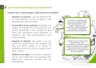 3   ¿Qué hemos aprendido de la experiencia?

                                Creación de un entorno seguro: ¿qué hacemos con Astérix?

                                   Respeto a su espacio. La comunidad es de
                                    los participantes, no de sus jefes ni del
                                                                                            “Cuando un participante
                                    departamento de formación.                              puso en su perfil una foto
                                                                                             de Astérix dudamos qué
                                   No penalizar al que participa. Cuidado con                 hacer. Optamos por
                                    cargar de trabajo extra al que hace una                permitirlo, pues entendimos
                                                                                              que coartar su libertad
                                    buena aportación o con castigar al que                 reprimiría la participación.”
                                    hace una aportación poco acertada. Sí
                                    hacemos eso sólo conseguiremos que
                                    nadie participe.

                                   Respetar la libertad. Nos guste o no nos                “Existía mucho miedo en la
                                                                                                 organización. ¿Nos
                                    gusten las aportaciones que realizan. No               criticarían?¿Se aliarían contra
                                    hay que tener miedo a la crítica. Es                   nosotros?¿Harían una huelga?
                                    preferible conocer la crítica y poder actuar              Después de año y medio
                                                                                            ninguno de los miedos se ha
                                    estar “ciegos”.
moebius consulting ® 2012




                                                                                                  hecho realidad.”

                                   Existencia de reglas. Lo anterior no significa
                                    que la comunidad sea una anarquía. Hay
                                    reglas de conducta suscritas por los
                                    participantes.
                       9                                                                           www.moebiusconsulting.com
 