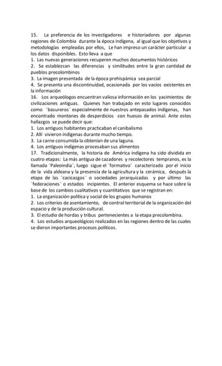 15. La preferencia de los investigadores e historiadores por algunas
regiones de Colombia durante la época indígena, al igual que los objetivos y
metodologías empleadas por ellos, Le han impreso un carácter particular a
los datos disponibles. Esto lleva a que
1. Las nuevas generaciones recuperen muchos documentos históricos
2. Se establezcan las diferencias y similitudes entre la gran cantidad de
pueblos precolombinos
3. La imagen presentada de la época prehispánica sea parcial
4. Se presenta una discontinuidad, ocasionada por los vacíos existentes en
la información
16. Los arqueólogos encuentran valiosa información en los yacimientos de
civilizaciones antiguas. Quienes han trabajado en esto lugares conocidos
como ¨basureros¨ especialmente de nuestros antepasados indígenas, han
encontrado montones de desperdicios con huesos de animal. Ante estos
hallazgos se puede decir que:
1. Los antiguos habitantes practicaban el canibalismo
2. Allí vivieron indígenas durante mucho tiempo.
3. La carne consumida la obtenían de una laguna.
4. Los antiguos indígenas procesaban sus alimentos
17. Tradicionalmente, la historia de América indígena ha sido dividida en
cuatro etapas: La más antigua de cazadores y recolectores tempranos, es la
llamada ¨Paleoindia¨, luego sigue el ¨formativo¨ caracterizado por el inicio
de la vida aldeana y la presencia de la agricultura y la cerámica, después la
etapa de las ¨cacicazgos¨ o sociedades jerarquizadas y por último las
¨federaciones¨ o estados incipientes. El anterior esquema se hace sobre la
base de los cambios cualitativos y cuantitativos que se registran en:
1. La organización política y social de los grupos humanos
2. Los criterios de asentamiento, de control territorial de la organización del
espacio y de la producción cultural.
3. El estudio de hordas y tribus pertenecientes a la etapa precolombina.
4. Los estudios arqueológicos realizados en las regiones dentro de las cuales
se dieron importantes procesos políticos.
 