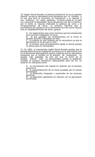 10. Según David Ricardo, el proceso productivo no es un proceso
natural ya que la naturaleza no es generosa con el hombre, a
no ser que este la convierta en productiva y la adecúe a
sus intereses. En otras palabras, la renta surgía en un país
no a causa de la liberalidad de la naturaleza sino de la avaricia,
por lo tanto la riqueza implicaba la pobreza de unos y el
enriquecimiento de otros. Lo anterior significa que la
acumulación de capital no es el nacimiento de una nueva riqueza
sino el empobrecimiento de otros, porque
A. los negociantes eran unos mientras que los campesinos
eran quienes trabajaban la tierra
B. lo que ganaban los terratenientes en la tierra lo
perdían quienes trabajaban en ella
C. la riqueza es una creación de la naturaleza ya que la
agricultura no se dio por sí sola
D. el hombre está estrechamente ligado al dinero porque
lo utiliza para el intercambio
11. En 1803 el economista inglés David Ricardo predijo que la
prosperidad futura de Inglaterra no estaría en la agricultura sino
en el desarrollo adecuado del capital, negando que la naturaleza
cooperara con el hombre en el proceso de producción. La
prueba más palpable de ello era que la tierra de la
calidad inferior sólo se desarrollaba cuando la población
iniciaba el proceso productivo adecuándola para tal fin. Lo
anterior se interpreta como
A. la acumulación del capital en relación con el proceso
productivo
B. la superproducción de la tierra ayudada por el avance
tecnológico
C. el desarrollo integrado y sostenible de las reservas
agrícolas
D. el desarrollo capitalista en relación con la agricultura
tecnificada
 