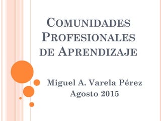 COMUNIDADES
PROFESIONALES
DE APRENDIZAJE
Miguel A. Varela Pérez
Agosto 2015
 
