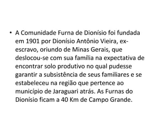 • A Comunidade Furna de Dionísio foi fundada
em 1901 por Dionísio Antônio Vieira, ex-
escravo, oriundo de Minas Gerais, que
deslocou-se com sua família na expectativa de
encontrar solo produtivo no qual pudesse
garantir a subsistência de seus familiares e se
estabeleceu na região que pertence ao
município de Jaraguari atrás. As Furnas do
Dionísio ficam a 40 Km de Campo Grande.
 