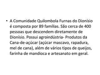 • A Comunidade Quilombola Furnas do Dionísio
é composta por 89 famílias. São cerca de 400
pessoas que descendem diretamente de
Dionísio. Possui agroindústria- Produtos da
Cana-de-açúcar (açúcar mascavo, rapadura,
mel de cana), além de vários tipos de queijos,
farinha de mandioca e artesanato em geral.
 