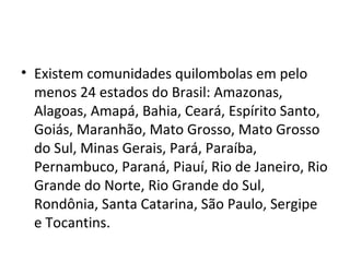 • Existem comunidades quilombolas em pelo
menos 24 estados do Brasil: Amazonas,
Alagoas, Amapá, Bahia, Ceará, Espírito Santo,
Goiás, Maranhão, Mato Grosso, Mato Grosso
do Sul, Minas Gerais, Pará, Paraíba,
Pernambuco, Paraná, Piauí, Rio de Janeiro, Rio
Grande do Norte, Rio Grande do Sul,
Rondônia, Santa Catarina, São Paulo, Sergipe
e Tocantins.
 