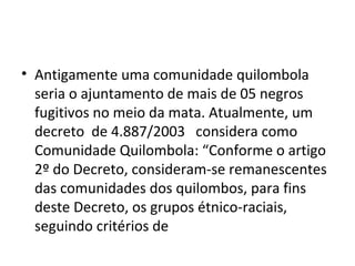 • Antigamente uma comunidade quilombola
seria o ajuntamento de mais de 05 negros
fugitivos no meio da mata. Atualmente, um
decreto de 4.887/2003 considera como
Comunidade Quilombola: “Conforme o artigo
2º do Decreto, consideram-se remanescentes
das comunidades dos quilombos, para fins
deste Decreto, os grupos étnico-raciais,
seguindo critérios de
 