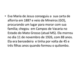• Eva Maria de Jesus conseguiu a sua carta de
alforria em 1887 e veio de Mineiros (GO),
procurando um lugar para morar com sua
família; chegou em Campos de Vacaria no
Estado do Mato Grosso (atual MS). Ela morreu
no dia 11 de novembro de 1926, com 88 anos.
Ela era benzedeira e tinha por volta de 45 e
três filhas anos quando formou o quilombo.
 