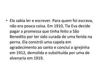 • Ela sabia ler e escrever. Para quem foi escrava,
não era pouca coisa. Em 1910, Tia Eva decide
pagar a promessa que tinha feito a São
Benedito por ter sido curada de uma ferida na
perna. Ela constrói uma capela em
agradecimento ao santo e conclui a igrejinha
em 1912, demolida e substituída por uma de
alvenaria em 1919.
 