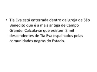 • Tia Eva está enterrada dentro da igreja de São
Benedito que é a mais antiga de Campo
Grande. Calcula-se que existem 2 mil
descendentes de Tia Eva espalhados pelas
comunidades negras do Estado.
 