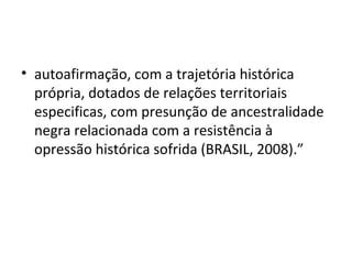 • autoafirmação, com a trajetória histórica
própria, dotados de relações territoriais
especificas, com presunção de ancestralidade
negra relacionada com a resistência à
opressão histórica sofrida (BRASIL, 2008).”
 