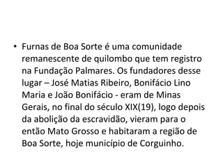 • Furnas de Boa Sorte é uma comunidade
remanescente de quilombo que tem registro
na Fundação Palmares. Os fundadores desse
lugar – José Matias Ribeiro, Bonifácio Lino
Maria e João Bonifácio - eram de Minas
Gerais, no final do século XIX(19), logo depois
da abolição da escravidão, vieram para o
então Mato Grosso e habitaram a região de
Boa Sorte, hoje município de Corguinho.
 