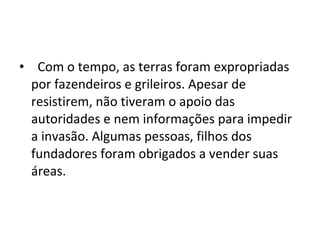 • Com o tempo, as terras foram expropriadas
por fazendeiros e grileiros. Apesar de
resistirem, não tiveram o apoio das
autoridades e nem informações para impedir
a invasão. Algumas pessoas, filhos dos
fundadores foram obrigados a vender suas
áreas.
 