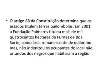• O artigo 68 da Constituição determina que os
estados titulem terras quilombolas. Em 2001
a Fundação Palmares titulou mais de mil
quatrocentos hectares de Furnas de Boa
Sorte, como área remanescente de quilombo
mas, não indenizou os ocupantes do local não
oriundos dos negros que habitaram a região.
 