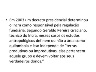 • Em 2003 um decreto presidencial determinou
o Incra como responsável pela regulação
fundiária. Segundo Geraldo Pereira Graciano,
técnico do Incra, nesses casos os estudos
antropológicos definem ou não a área como
quilombola e isso independe de “terras
produtivas ou improdutivas, elas pertencem
aquele grupo e devem voltar aos seus
verdadeiros donos.”
 