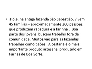 • Hoje, na antiga fazenda São Sebastião, vivem
45 famílias – aproximadamente 260 pessoas,
que produzem rapadura e a farinha . Boa
parte dos jovens buscam trabalho fora da
comunidade. Muitos vão para as fazendas
trabalhar como peões. A cestaria é o mais
importante produto artesanal produzido em
Furnas de Boa Sorte.
 