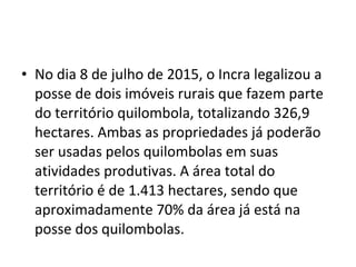 • No dia 8 de julho de 2015, o Incra legalizou a
posse de dois imóveis rurais que fazem parte
do território quilombola, totalizando 326,9
hectares. Ambas as propriedades já poderão
ser usadas pelos quilombolas em suas
atividades produtivas. A área total do
território é de 1.413 hectares, sendo que
aproximadamente 70% da área já está na
posse dos quilombolas.
 