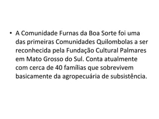 • A Comunidade Furnas da Boa Sorte foi uma
das primeiras Comunidades Quilombolas a ser
reconhecida pela Fundação Cultural Palmares
em Mato Grosso do Sul. Conta atualmente
com cerca de 40 famílias que sobrevivem
basicamente da agropecuária de subsistência.
 