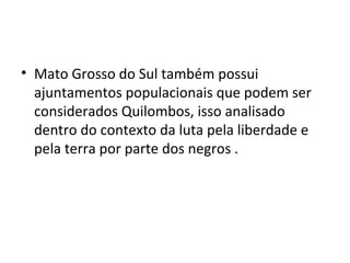 • Mato Grosso do Sul também possui
ajuntamentos populacionais que podem ser
considerados Quilombos, isso analisado
dentro do contexto da luta pela liberdade e
pela terra por parte dos negros .
 