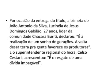 • Por ocasião da entrega do título, a bisneta de
João Antonio da Silva, Lucinéia de Jesus
Domingos Gabilão, 27 anos, líder da
comunidade Chácara Buriti, declarou: “É a
realização de um sonho de gerações. A volta
dessa terra pra gente favorece os produtores”.
E o superintendente regional do Incra, Celso
Cestari, acrescentou: “É o resgate de uma
dívida impagável”.
 