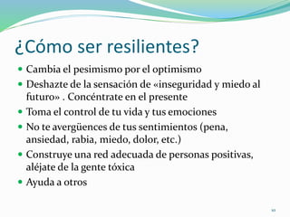 ¿Cómo ser resilientes?
 Cambia el pesimismo por el optimismo
 Deshazte de la sensación de «inseguridad y miedo al
futuro» . Concéntrate en el presente
 Toma el control de tu vida y tus emociones
 No te avergüences de tus sentimientos (pena,
ansiedad, rabia, miedo, dolor, etc.)
 Construye una red adecuada de personas positivas,
aléjate de la gente tóxica
 Ayuda a otros
10
 