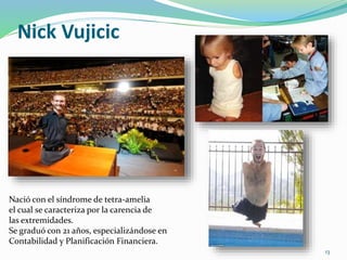 Nick Vujicic
Nació con el síndrome de tetra-amelia
el cual se caracteriza por la carencia de
las extremidades.
Se graduó con 21 años, especializándose en
Contabilidad y Planificación Financiera.
13
 