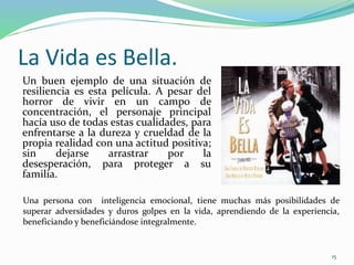 La Vida es Bella.
Un buen ejemplo de una situación de
resiliencia es esta película. A pesar del
horror de vivir en un campo de
concentración, el personaje principal
hacía uso de todas estas cualidades, para
enfrentarse a la dureza y crueldad de la
propia realidad con una actitud positiva;
sin dejarse arrastrar por la
desesperación, para proteger a su
familia.
Una persona con inteligencia emocional, tiene muchas más posibilidades de
superar adversidades y duros golpes en la vida, aprendiendo de la experiencia,
beneficiando y beneficiándose integralmente.
15
 