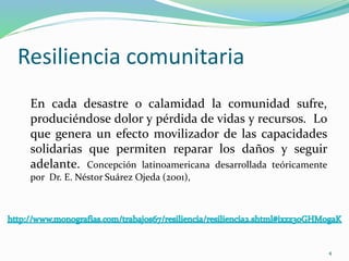 Resiliencia comunitaria
En cada desastre o calamidad la comunidad sufre,
produciéndose dolor y pérdida de vidas y recursos. Lo
que genera un efecto movilizador de las capacidades
solidarias que permiten reparar los daños y seguir
adelante. Concepción latinoamericana desarrollada teóricamente
por Dr. E. Néstor Suárez Ojeda (2001),
4
 