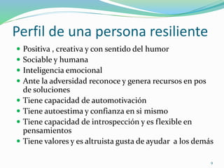Perfil de una persona resiliente
 Positiva , creativa y con sentido del humor
 Sociable y humana
 Inteligencia emocional
 Ante la adversidad reconoce y genera recursos en pos
de soluciones
 Tiene capacidad de automotivación
 Tiene autoestima y confianza en si mismo
 Tiene capacidad de introspección y es flexible en
pensamientos
 Tiene valores y es altruista gusta de ayudar a los demás
9
 