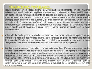 TRADICIONES POPULARES… 
 bodas gitanas. En la boda gitana la virginidad es importante en las mujeres 
solteras, y cuando esta es legitimada suele ser mostrada con buen recibimiento 
por parte de las familias, mediante la prueba del pañuelo, aunque también hay 
otras formas de casamiento que son más o menos aceptadas siempre que ellos 
(pareja) estén conforme, los tutores y padres acaban por ayudarles. En ocasiones 
se realiza el (prueba del pañuelo), sin pasar mucho tiempo o nada, sin estar 
comprometidos oficialmente o directamente muchas veces la virginidad de la 
mujer queda en el anonimato entre ellos y viven juntos avisando que quedan 
emparentados. 
 Antes de la boda gitana, cuando un mozo o una moza gitana se quiere casar, 
primero se hace un pedimiento gitano, que consiste en pedir la mano a la familia 
de la pareja. Desde este momento, los prometidos se consideran novios y pueden 
salir juntos, con buen recibimiento por los familiares de las dos partes. 
 Hay bodas que suelen durar días y otras más sencillas. En las que suelen variar 
algunas costumbres por regiones o lugar donde vivan. Por ejemplo en algunas 
bodas hay en las que se hace la corbata, que es echar dinero para los novios y a 
cambio se da un trozo de la corbata del novio (también se hace con la corona, el 
velo, tarta, etc.). Pero estas costumbres como se ha dicho solo se hacen en 
algunas que otras bodas. También hay gitanos con distintas creencias que se 
suelen casar a la par por la iglesia católica o evangelista o simplemente tan solo 
por el rito gitano. 
 